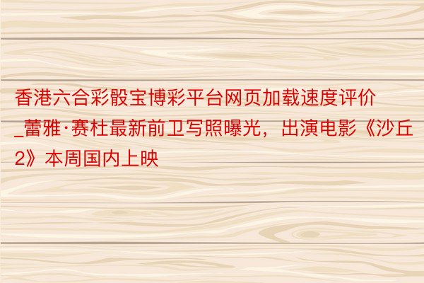 香港六合彩骰宝博彩平台网页加载速度评价_蕾雅·赛杜最新前卫写照曝光，出演电影《沙丘2》本周国内上映
