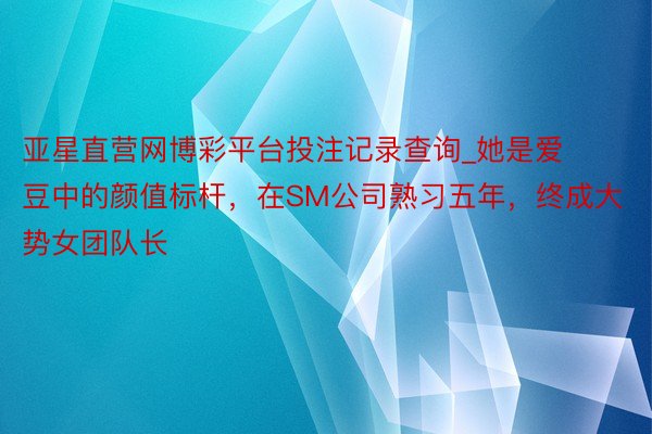 亚星直营网博彩平台投注记录查询_她是爱豆中的颜值标杆，在SM公司熟习五年，终成大势女团队长