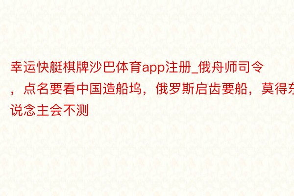 幸运快艇棋牌沙巴体育app注册_俄舟师司令，点名要看中国造船坞，俄罗斯启齿要船，莫得东说念主会不测