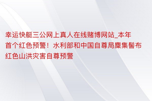 幸运快艇三公网上真人在线赌博网站_本年首个红色预警！水利部和中国自尊局麇集髻布红色山洪灾害自尊预警