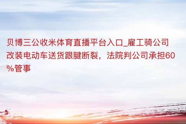 贝博三公收米体育直播平台入口_雇工骑公司改装电动车送货跟腱断裂，法院判公司承担60%管事