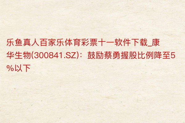 乐鱼真人百家乐体育彩票十一软件下载_康华生物(300841.SZ)：鼓励蔡勇握股比例降至5%以下