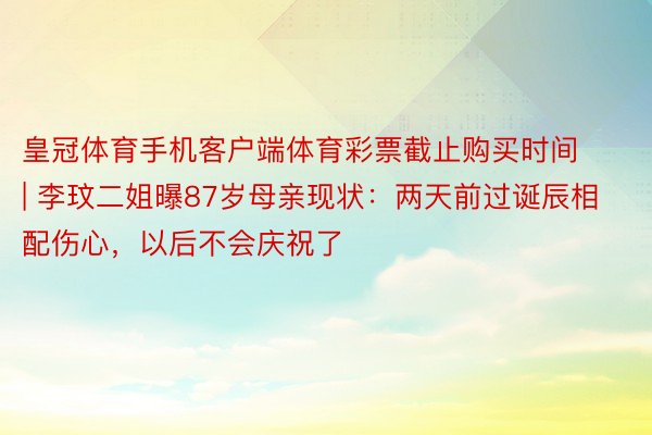 皇冠体育手机客户端体育彩票截止购买时间 | 李玟二姐曝87岁母亲现状：两天前过诞辰相配伤心，以后不会庆祝了