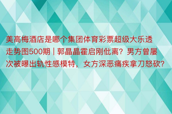 美高梅酒店是哪个集团体育彩票超级大乐透走势图500期 | 郭晶晶霍启刚仳离？男方曾屡次被曝出轨性感模特，女方深恶痛疾拿刀怒砍？