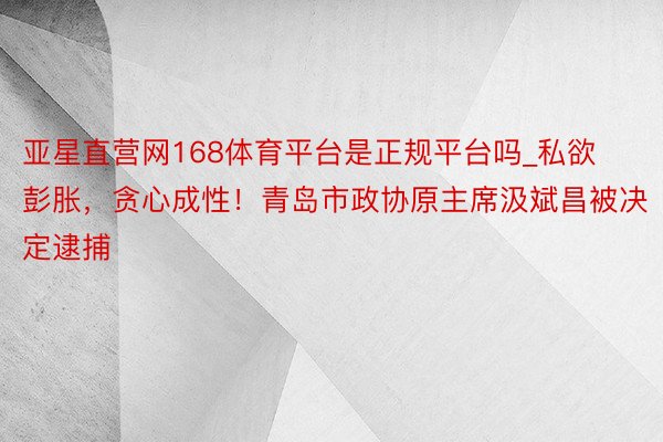 亚星直营网168体育平台是正规平台吗_私欲彭胀，贪心成性！青岛市政协原主席汲斌昌被决定逮捕