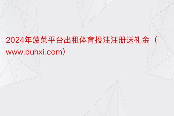 2024年菠菜平台出租体育投注注册送礼金（www.duhxi.com）