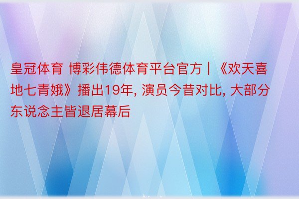 皇冠体育 博彩伟德体育平台官方 | 《欢天喜地七青娥》播出19年, 演员今昔对比, 大部分东说念主皆退居幕后