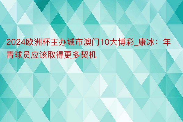 2024欧洲杯主办城市澳门10大博彩_康冰：年青球员应该取得更多契机