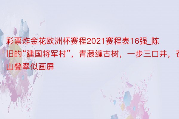 彩票炸金花欧洲杯赛程2021赛程表16强_陈旧的“建国将军村”，青藤缠古树，一步三口井，苍山叠翠似画屏