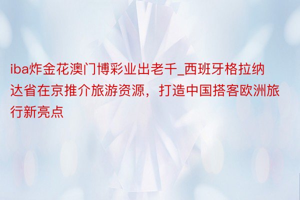 iba炸金花澳门博彩业出老千_西班牙格拉纳达省在京推介旅游资源，打造中国搭客欧洲旅行新亮点