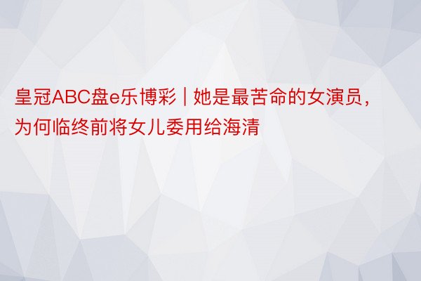 皇冠ABC盘e乐博彩 | 她是最苦命的女演员，为何临终前将女儿委用给海清