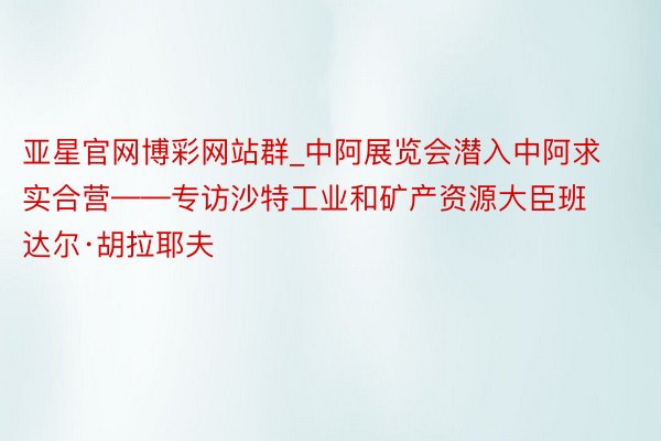 亚星官网博彩网站群_中阿展览会潜入中阿求实合营——专访沙特工业和矿产资源大臣班达尔·胡拉耶夫