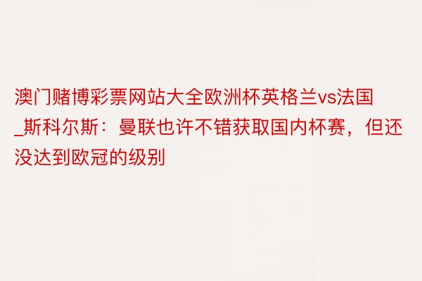 澳门赌博彩票网站大全欧洲杯英格兰vs法国_斯科尔斯：曼联也许不错获取国内杯赛，但还没达到欧冠的级别