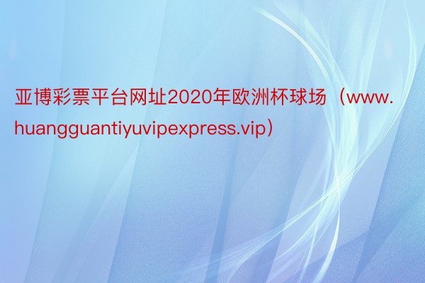 亚博彩票平台网址2020年欧洲杯球场（www.huangguantiyuvipexpress.vip）