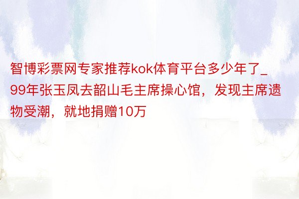 智博彩票网专家推荐kok体育平台多少年了_99年张玉凤去韶山毛主席操心馆，发现主席遗物受潮，就地捐赠10万