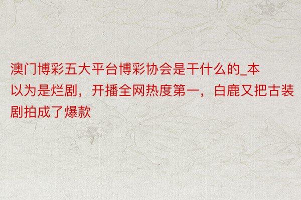 澳门博彩五大平台博彩协会是干什么的_本以为是烂剧，开播全网热度第一，白鹿又把古装剧拍成了爆款