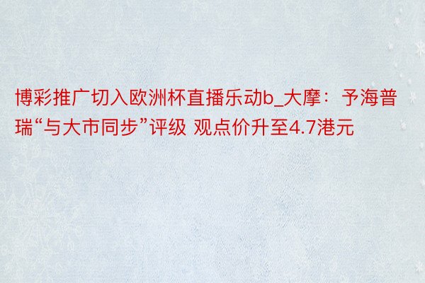 博彩推广切入欧洲杯直播乐动b_大摩：予海普瑞“与大市同步”评级 观点价升至4.7港元